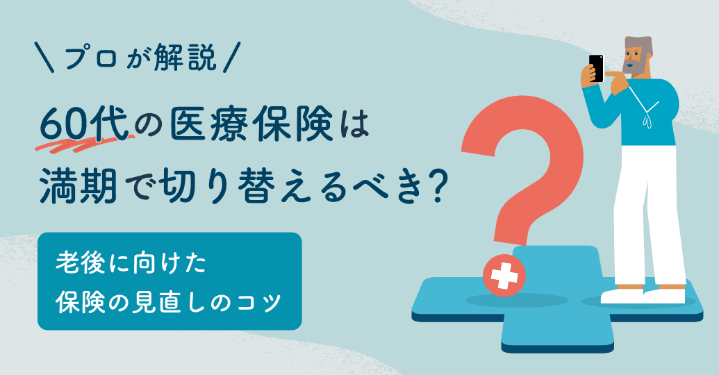 60代の医療保険は満期で切り替えるべき?老後に向けた保険の見直しのコツをプロが解説